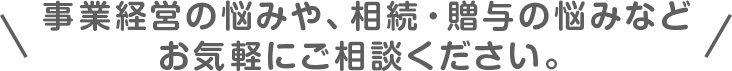 事業経営の悩みや、相続・贈与の悩みなどお気軽にご相談ください。